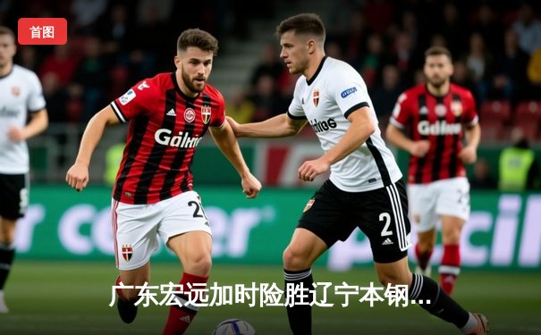 广东宏远加时险胜辽宁本钢，胡明轩35分导演逆转好戏