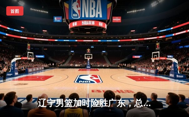 辽宁男篮加时险胜广东，总决赛2-1领先夺赛点