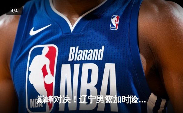 巅峰对决！辽宁男篮加时险胜广东，赵继伟33分导演逆转 - 4